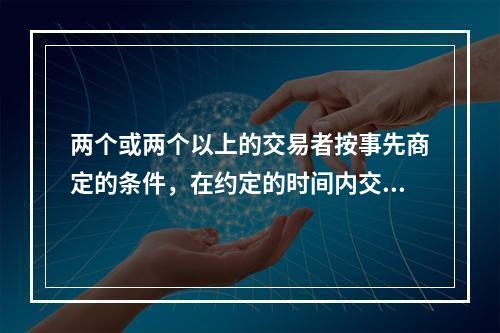 两个或两个以上的交易者按事先商定的条件，在约定的时间内交换一