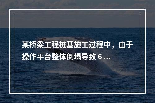 某桥梁工程桩基施工过程中，由于操作平台整体倒塌导致 6 人死