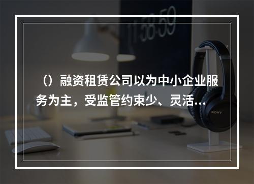 （）融资租赁公司以为中小企业服务为主，受监管约束少、灵活性高