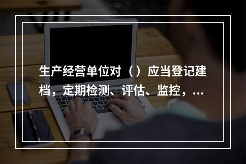 生产经营单位对（ ）应当登记建档，定期检测、评估、监控，并制