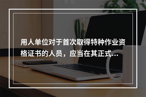 用人单位对于首次取得特种作业资格证书的人员，应当在其正式上岗