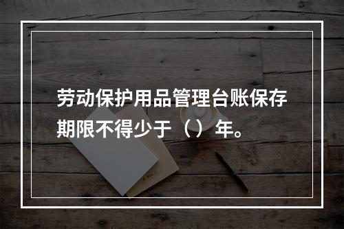 劳动保护用品管理台账保存期限不得少于（ ）年。