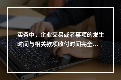 实务中，企业交易或者事项的发生时间与相关款项收付时间完全一致