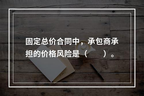 固定总价合同中，承包商承担的价格风险是（　　）。