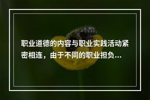 职业道德的内容与职业实践活动紧密相连，由于不同的职业担负着不