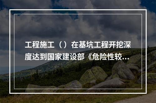 工程施工（ ）在基坑工程开挖深度达到国家建设部《危险性较大的