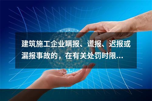 建筑施工企业瞒报、谎报、迟报或漏报事故的，在有关处罚时限规定