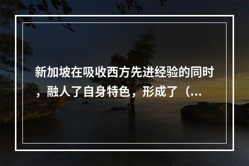 新加坡在吸收西方先进经验的同时，融人了自身特色，形成了（ ）