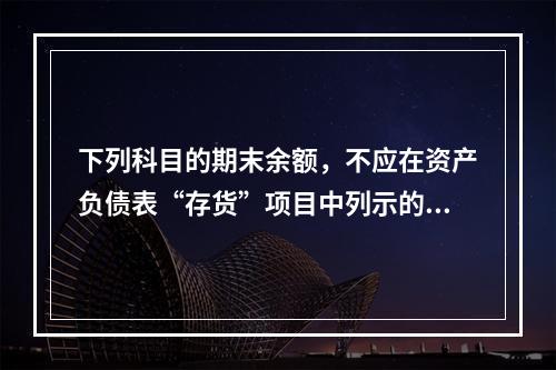 下列科目的期末余额，不应在资产负债表“存货”项目中列示的是（