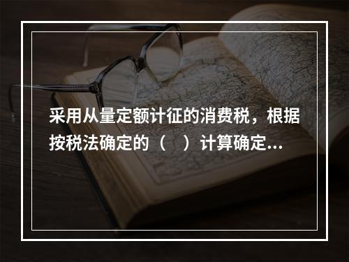 采用从量定额计征的消费税，根据按税法确定的（　）计算确定。