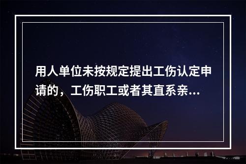 用人单位未按规定提出工伤认定申请的，工伤职工或者其直系亲属、