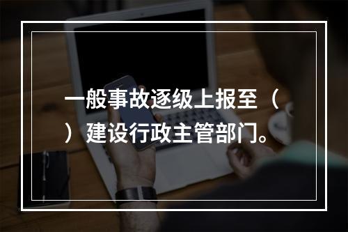 一般事故逐级上报至（ ）建设行政主管部门。