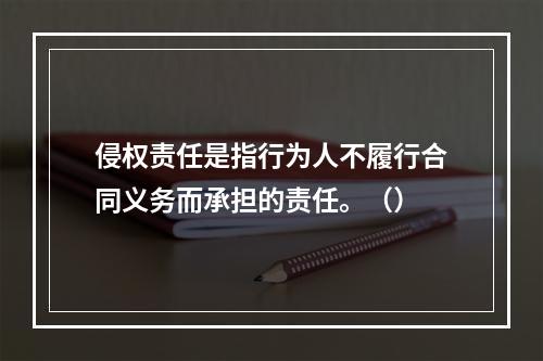 侵权责任是指行为人不履行合同义务而承担的责任。（）