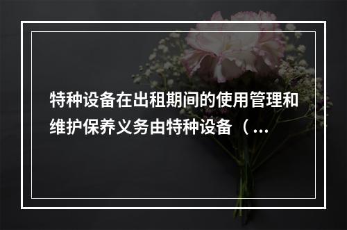 特种设备在出租期间的使用管理和维护保养义务由特种设备（ ）承