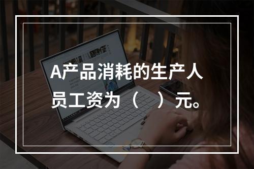 A产品消耗的生产人员工资为（　）元。