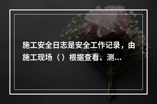 施工安全日志是安全工作记录，由施工现场（ ）根据查看、测量、