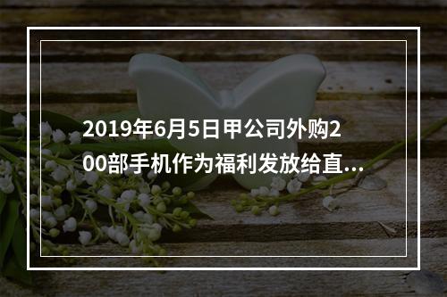 2019年6月5日甲公司外购200部手机作为福利发放给直接从