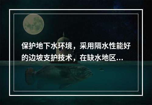 保护地下水环境，采用隔水性能好的边坡支护技术，在缺水地区或地