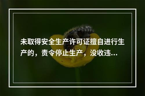 未取得安全生产许可证擅自进行生产的，责令停止生产，没收违法所