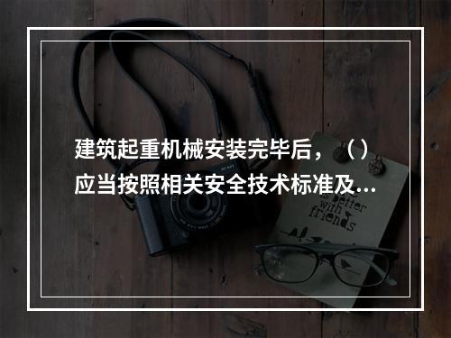 建筑起重机械安装完毕后，（ ）应当按照相关安全技术标准及安装