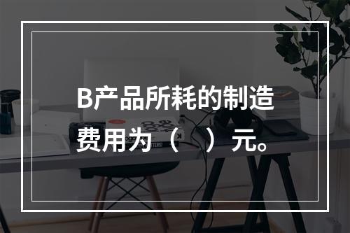 B产品所耗的制造费用为（　）元。