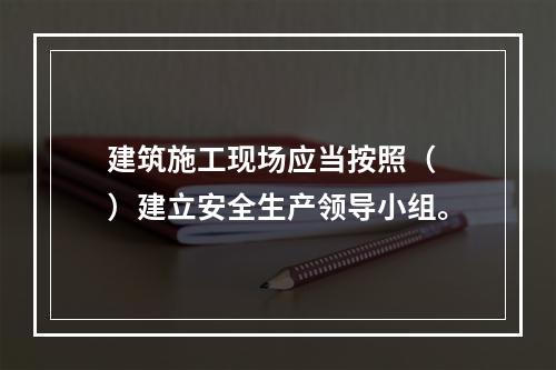 建筑施工现场应当按照（ ）建立安全生产领导小组。