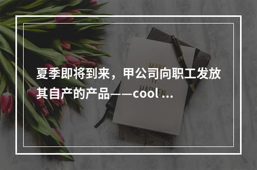 夏季即将到来，甲公司向职工发放其自产的产品——cool 牌空