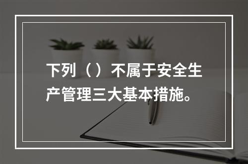 下列（ ）不属于安全生产管理三大基本措施。