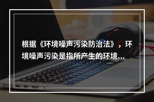 根据《环境噪声污染防治法》，环境噪声污染是指所产生的环境噪声