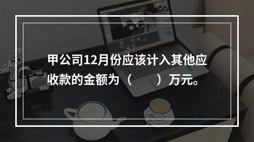 甲公司12月份应该计入其他应收款的金额为（　　）万元。