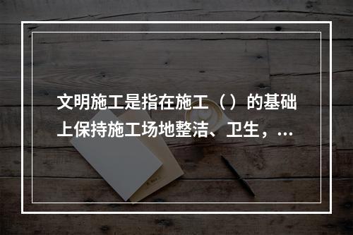 文明施工是指在施工（ ）的基础上保持施工场地整洁、卫生，施工