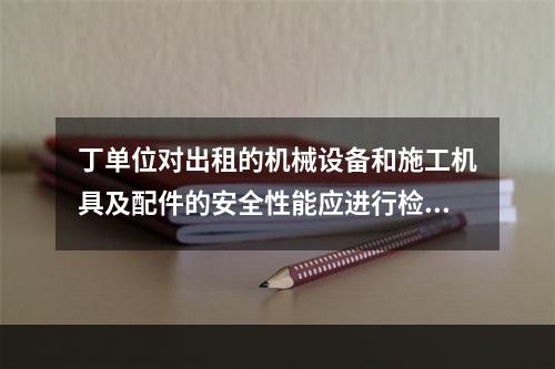 丁单位对出租的机械设备和施工机具及配件的安全性能应进行检查，