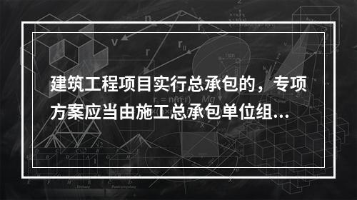 建筑工程项目实行总承包的，专项方案应当由施工总承包单位组织编