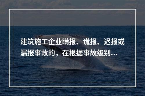 建筑施工企业瞒报、谎报、迟报或漏报事故的，在根据事故级别处罚