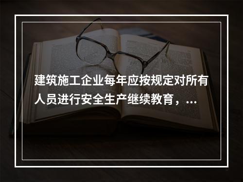 建筑施工企业每年应按规定对所有人员进行安全生产继续教育，继续