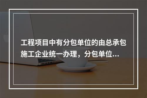 工程项目中有分包单位的由总承包施工企业统一办理，分包单位合理