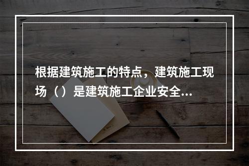 根据建筑施工的特点，建筑施工现场（ ）是建筑施工企业安全生产