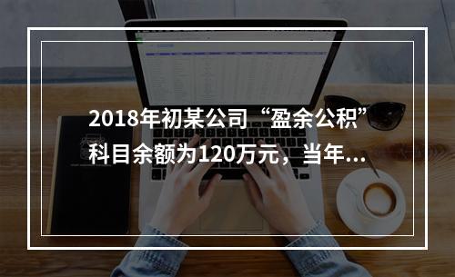 2018年初某公司“盈余公积”科目余额为120万元，当年实现