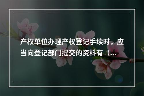 产权单位办理产权登记手续时，应当向登记部门提交的资料有（ ）