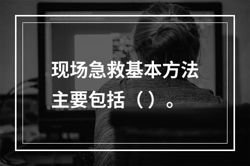 现场急救基本方法主要包括（ ）。