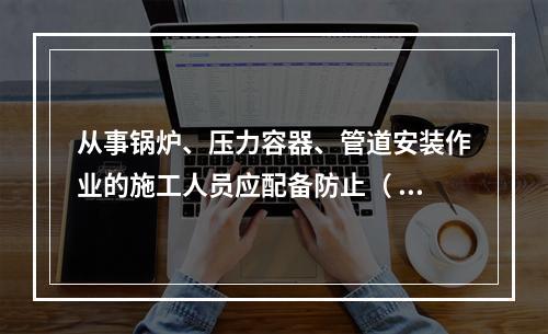 从事锅炉、压力容器、管道安装作业的施工人员应配备防止（ ）的