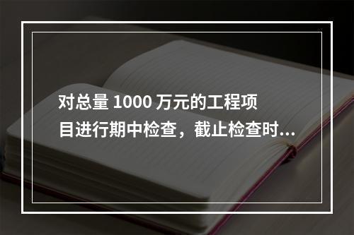 对总量 1000 万元的工程项目进行期中检查，截止检查时已完