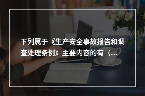 下列属于《生产安全事故报告和调查处理条例》主要内容的有（ ）