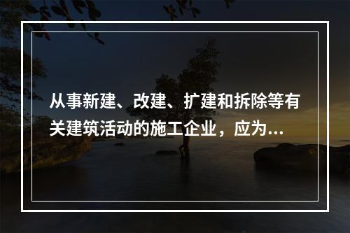 从事新建、改建、扩建和拆除等有关建筑活动的施工企业，应为从业