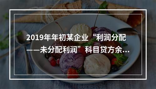 2019年年初某企业“利润分配——未分配利润”科目贷方余额为