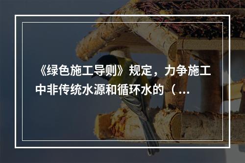 《绿色施工导则》规定，力争施工中非传统水源和循环水的（ ）。