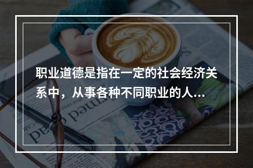 职业道德是指在一定的社会经济关系中，从事各种不同职业的人们在