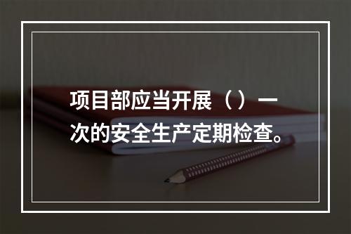 项目部应当开展（ ）一次的安全生产定期检查。