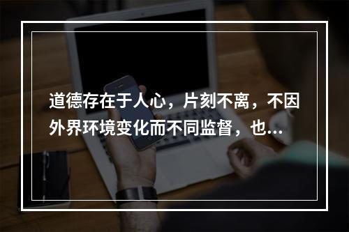 道德存在于人心，片刻不离，不因外界环境变化而不同监督，也要以