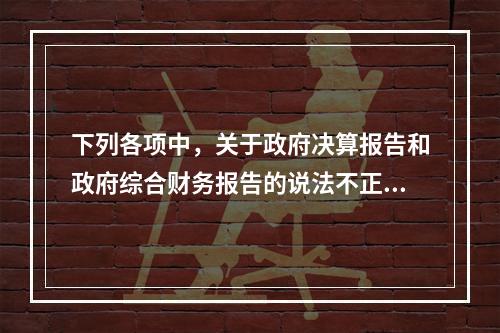 下列各项中，关于政府决算报告和政府综合财务报告的说法不正确的